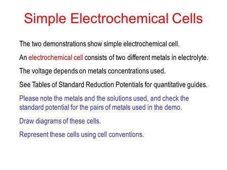 Simple Electrochemical Cells The two demonstrations show simple electrochemical cell. An electrochemical cell consists of two different metals in electrolyte.