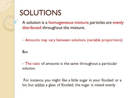 SOLUTIONS A solution is a homogeneous mixture; particles are evenly distributed throughout the mixture. Amounts may vary between solutions (variable proportions)