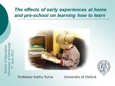 Professor Kathy Sylva University of Oxford School of Education University of Edinburgh 7 th June 2011 The effects of early experiences at home and pre-school.