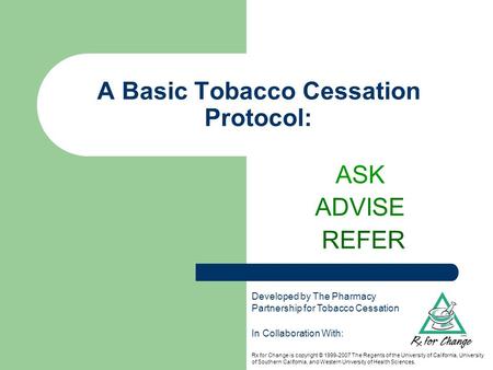 A Basic Tobacco Cessation Protocol: ASK ADVISE REFER In Collaboration With: Rx for Change is copyright © 1999-2007 The Regents of the University of California,