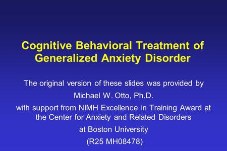 Cognitive Behavioral Treatment of Generalized Anxiety Disorder The original version of these slides was provided by Michael W. Otto, Ph.D. with support.