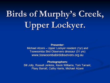 Birds of Murphy’s Creek, Upper Lockyer. Presenter: Michael Atzeni – Upper Lockyer resident (1yr) and Toowoomba Bird Observers dinosaur (31 yrs) www,toowoombabirdobservers.org.auPhotographers: