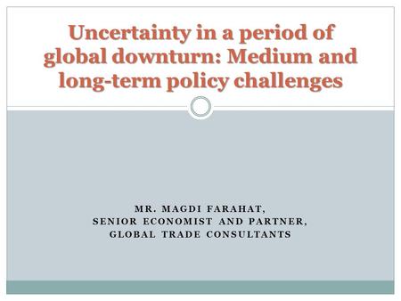 MR. MAGDI FARAHAT, SENIOR ECONOMIST AND PARTNER, GLOBAL TRADE CONSULTANTS Uncertainty in a period of global downturn: Medium and long-term policy challenges.