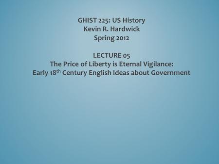 GHIST 225: US History Kevin R. Hardwick Spring 2012 LECTURE 05 The Price of Liberty is Eternal Vigilance: Early 18 th Century English Ideas about Government.