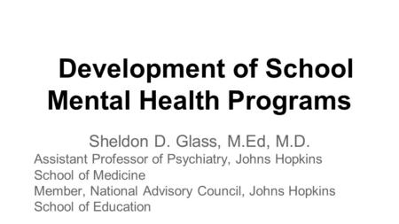 Development of School Mental Health Programs Sheldon D. Glass, M.Ed, M.D. Assistant Professor of Psychiatry, Johns Hopkins School of Medicine Member, National.