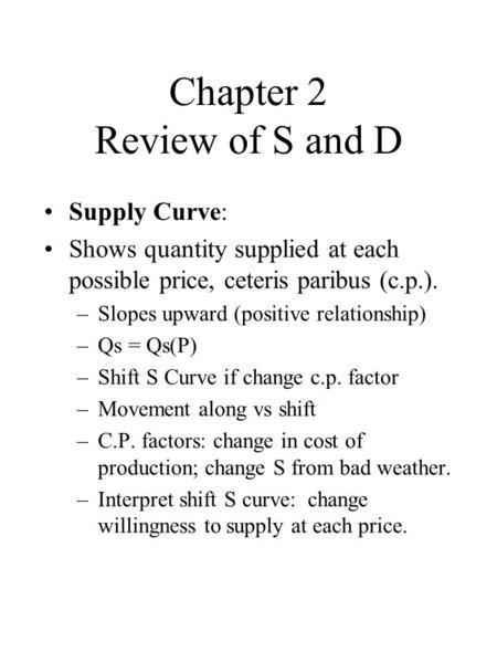 Chapter 2 Review of S and D Supply Curve: Shows quantity supplied at each possible price, ceteris paribus (c.p.). –Slopes upward (positive relationship)