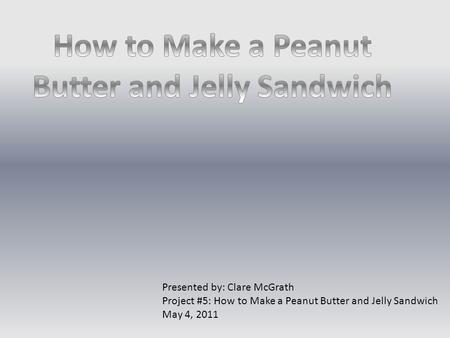 Presented by: Clare McGrath Project #5: How to Make a Peanut Butter and Jelly Sandwich May 4, 2011.