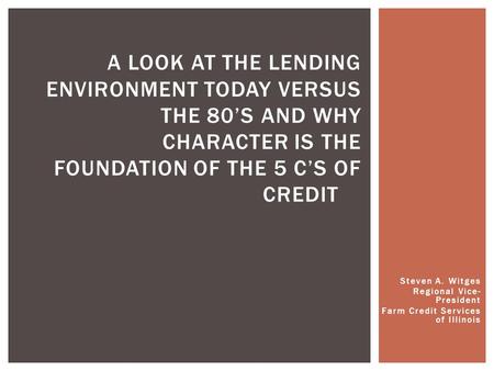 Steven A. Witges Regional Vice- President Farm Credit Services of Illinois A LOOK AT THE LENDING ENVIRONMENT TODAY VERSUS THE 80’S AND WHY CHARACTER IS.