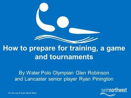 For the use of Swim North West How to prepare for training, a game and tournaments By Water Polo Olympian Glen Robinson and Lancaster senior player Ryan.