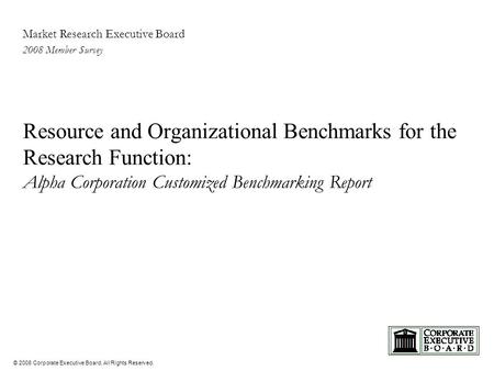 © 2008 Corporate Executive Board. All Rights Reserved. Market Research Executive Board 2008 Member Survey Resource and Organizational Benchmarks for the.