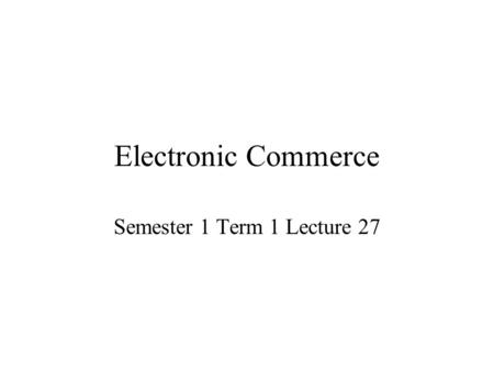 Electronic Commerce Semester 1 Term 1 Lecture 27.