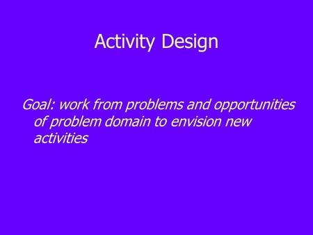 Activity Design Goal: work from problems and opportunities of problem domain to envision new activities.