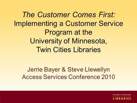 The Customer Comes First: Implementing a Customer Service Program at the University of Minnesota, Twin Cities Libraries Jerrie Bayer & Steve Llewellyn.