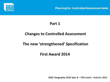 Planning for Controlled Assessment tasks WJEC Geography GCSE Spec B – CPD event – Autumn 2012 Part 1 Changes to Controlled Assessment The new ‘strengthened’