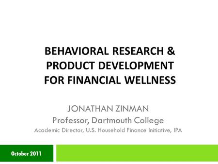 BEHAVIORAL RESEARCH & PRODUCT DEVELOPMENT FOR FINANCIAL WELLNESS October 2011 JONATHAN ZINMAN Professor, Dartmouth College Academic Director, U.S. Household.