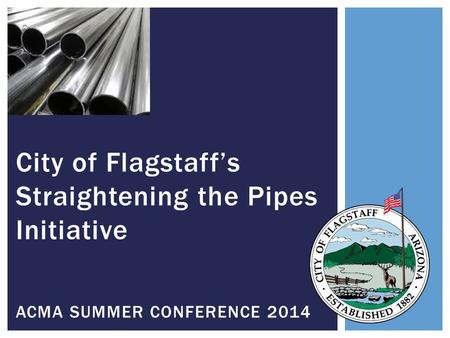 City of Flagstaff’s Straightening the Pipes Initiative ACMA SUMMER CONFERENCE 2014.