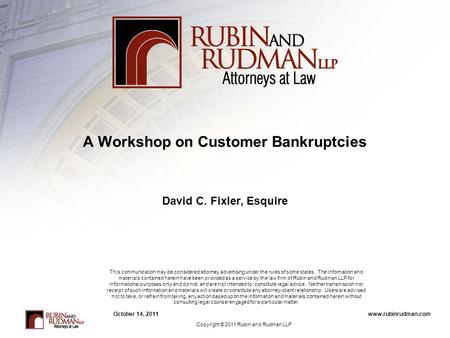 Www.rubinrudman.comOctober 14, 2011 A Workshop on Customer Bankruptcies David C. Fixler, Esquire This communication may be considered attorney advertising.