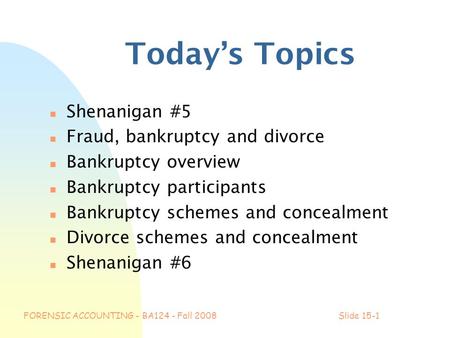 FORENSIC ACCOUNTING - BA124 - Fall 2008Slide 15-1 Today’s Topics n Shenanigan #5 n Fraud, bankruptcy and divorce n Bankruptcy overview n Bankruptcy participants.