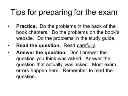 Tips for preparing for the exam Practice. Do the problems in the back of the book chapters. Do the problems on the book’s website. Do the problems in the.