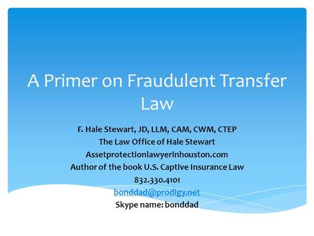 A Primer on Fraudulent Transfer Law F. Hale Stewart, JD, LLM, CAM, CWM, CTEP The Law Office of Hale Stewart Assetprotectionlawyerinhouston.com Author of.