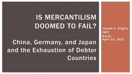 Joseph E. Stiglitz INET Berlin, April 13, 2012 IS MERCANTILISM DOOMED TO FAIL? China, Germany, and Japan and the Exhaustion of Debtor Countries.