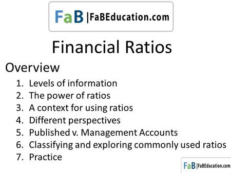 Financial Ratios 1.Levels of information 2.The power of ratios 3.A context for using ratios 4.Different perspectives 5.Published v. Management Accounts.