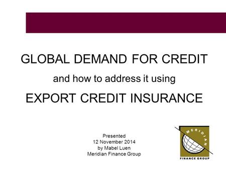 GLOBAL DEMAND FOR CREDIT and how to address it using EXPORT CREDIT INSURANCE Presented 12 November 2014 by Mabel Luen Meridian Finance Group.