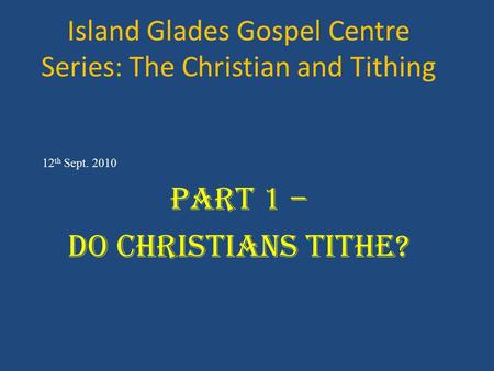 Island Glades Gospel Centre Series: The Christian and Tithing 12 th Sept. 2010 Part 1 – Do Christians Tithe?