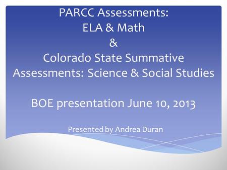 PARCC Assessments: ELA & Math & Colorado State Summative Assessments: Science & Social Studies BOE presentation June 10, 2013 Presented by Andrea Duran.