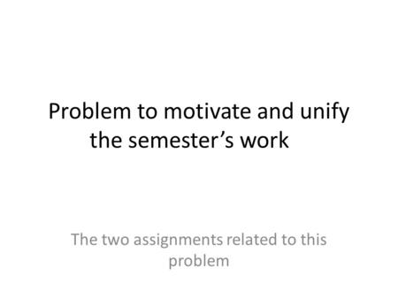Problem to motivate and unify the semester’s work The two assignments related to this problem.