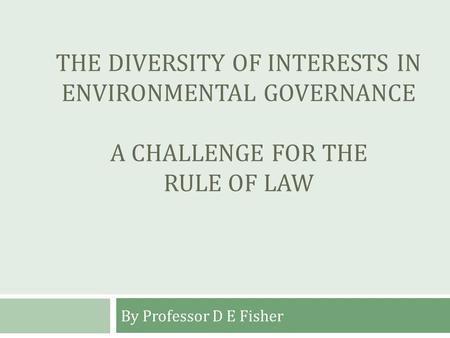 THE DIVERSITY OF INTERESTS IN ENVIRONMENTAL GOVERNANCE A CHALLENGE FOR THE RULE OF LAW By Professor D E Fisher.
