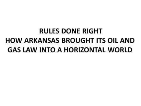 RULES DONE RIGHT HOW ARKANSAS BROUGHT ITS OIL AND GAS LAW INTO A HORIZONTAL WORLD.