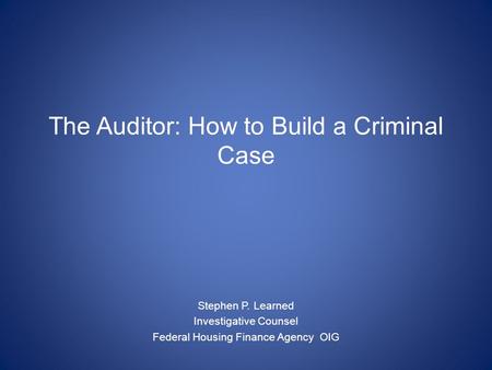 The Auditor: How to Build a Criminal Case Stephen P. Learned Investigative Counsel Federal Housing Finance Agency OIG.