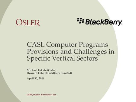 CASL Computer Programs Provisions and Challenges in Specific Vertical Sectors Michael Fekete (Osler) Howard Fohr (BlackBerry Limited) April 30, 2014.