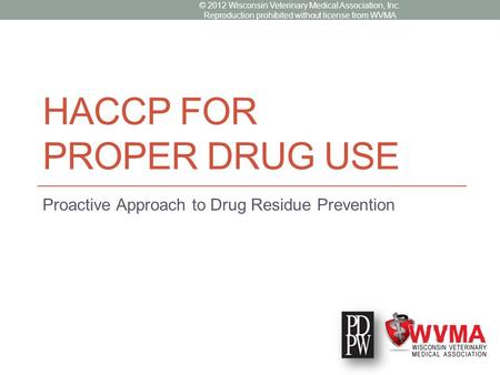 HACCP FOR PROPER DRUG USE Proactive Approach to Drug Residue Prevention © 2012 Wisconsin Veterinary Medical Association, Inc. Reproduction prohibited without.