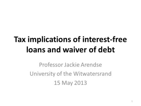 Tax implications of interest-free loans and waiver of debt Professor Jackie Arendse University of the Witwatersrand 15 May 2013 1.
