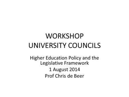 WORKSHOP UNIVERSITY COUNCILS Higher Education Policy and the Legislative Framework 1 August 2014 Prof Chris de Beer.