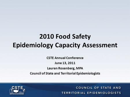 2010 Food Safety Epidemiology Capacity Assessment CSTE Annual Conference June 13, 2011 Lauren Rosenberg, MPA Council of State and Territorial Epidemiologists.
