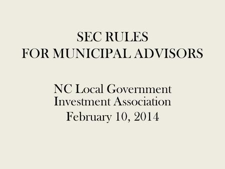 SEC RULES FOR MUNICIPAL ADVISORS NC Local Government Investment Association February 10, 2014.