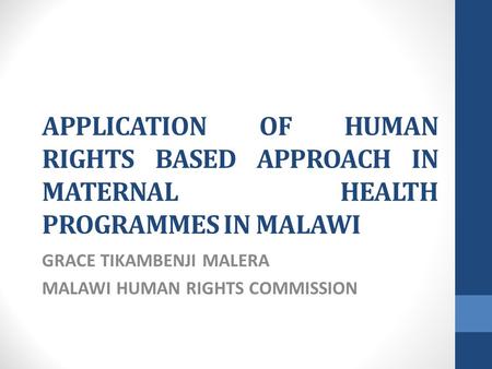 APPLICATION OF HUMAN RIGHTS BASED APPROACH IN MATERNAL HEALTH PROGRAMMES IN MALAWI GRACE TIKAMBENJI MALERA MALAWI HUMAN RIGHTS COMMISSION.