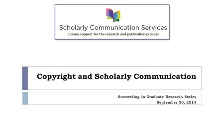 Copyright and Scholarly Communication Succeeding in Graduate Research Series September 30, 2014.