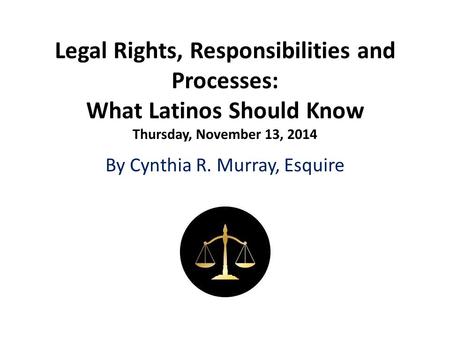 Legal Rights, Responsibilities and Processes: What Latinos Should Know Thursday, November 13, 2014 By Cynthia R. Murray, Esquire.