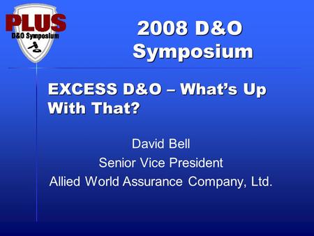 2008 D&O Symposium Symposium EXCESS D&O – What’s Up With That? David Bell Senior Vice President Allied World Assurance Company, Ltd.