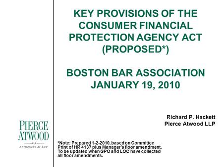 KEY PROVISIONS OF THE CONSUMER FINANCIAL PROTECTION AGENCY ACT (PROPOSED*) BOSTON BAR ASSOCIATION JANUARY 19, 2010 Richard P. Hackett Pierce Atwood LLP.
