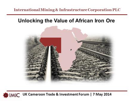 International Mining & Infrastructure Corporation PLC UK Cameroon Trade & Investment Forum | 7 May 2014 Unlocking the Value of African Iron Ore.