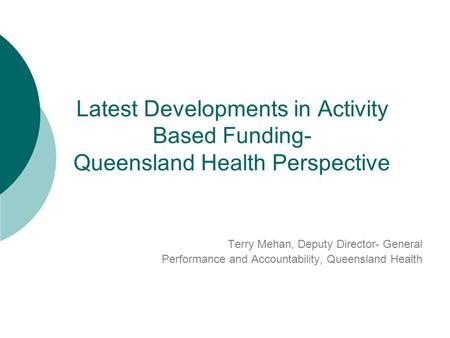 Latest Developments in Activity Based Funding- Queensland Health Perspective Terry Mehan, Deputy Director- General Performance and Accountability, Queensland.