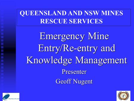 QUEENSLAND AND NSW MINES RESCUE SERVICES Emergency Mine Entry/Re-entry and Knowledge Management Presenter Geoff Nugent.