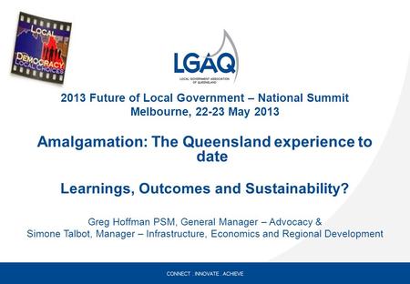 2013 Future of Local Government – National Summit Melbourne, 22-23 May 2013 Amalgamation: The Queensland experience to date Learnings, Outcomes and Sustainability?