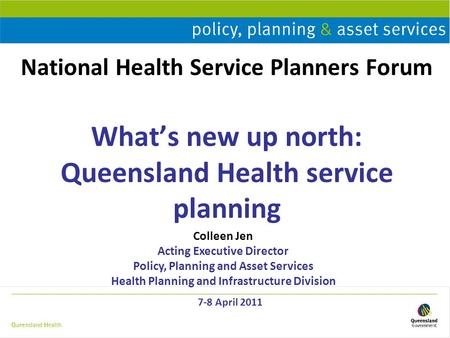 National Health Service Planners Forum What’s new up north: Queensland Health service planning 7-8 April 2011 Colleen Jen Acting Executive Director Policy,
