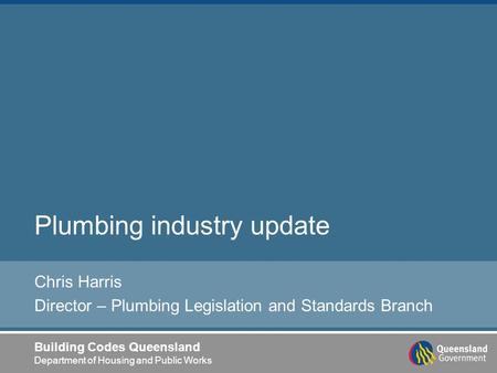 Building Codes Queensland Department of Housing and Public Works Plumbing industry update Chris Harris Director – Plumbing Legislation and Standards Branch.